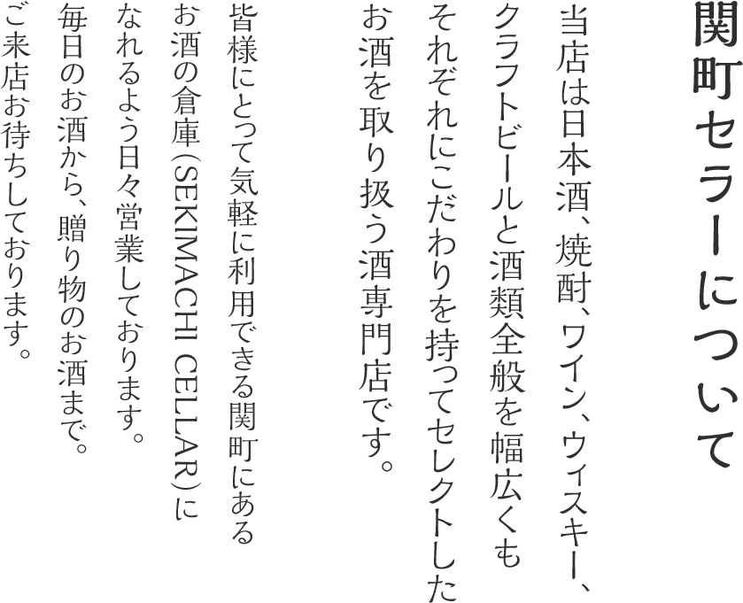 関町セラーについて 当店は日本酒、焼酎、ワイン、ウィスキー、クラフトビールと酒類全般を幅広くもそれぞれにこだわりを持ってセレクトしたお酒を取り扱う酒専門店です。皆様にとって気軽に利用できる関町にあるお酒の倉庫（SEKIMACHI CELLAR）になれるよう日々営業しております。毎日のお酒から、贈り物のお酒まで。ご来店お待ちしております。